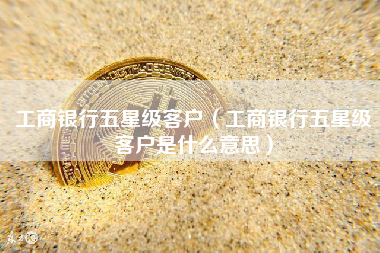 工商银行五星级客户（工商银行五星级客户是什么意思）